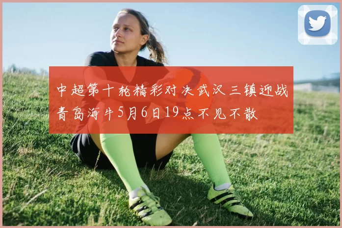 中超第十轮精彩对决武汉三镇迎战青岛海牛5月6日19点不见不散