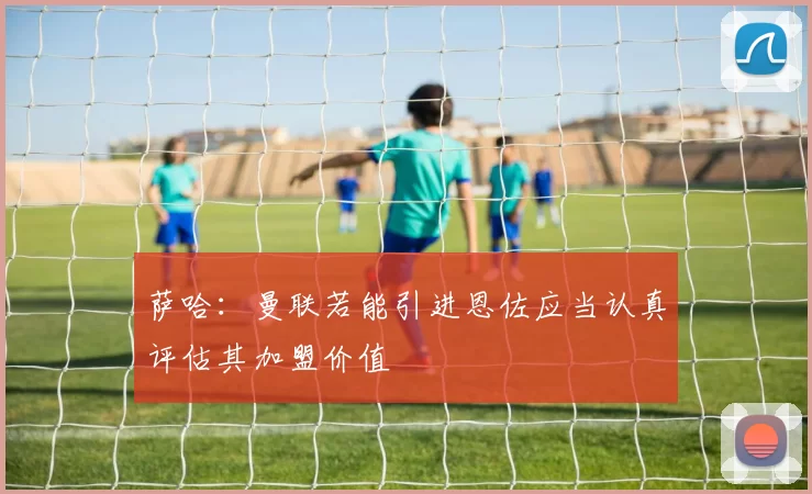 萨哈：曼联若能引进恩佐应当认真评估其加盟价值