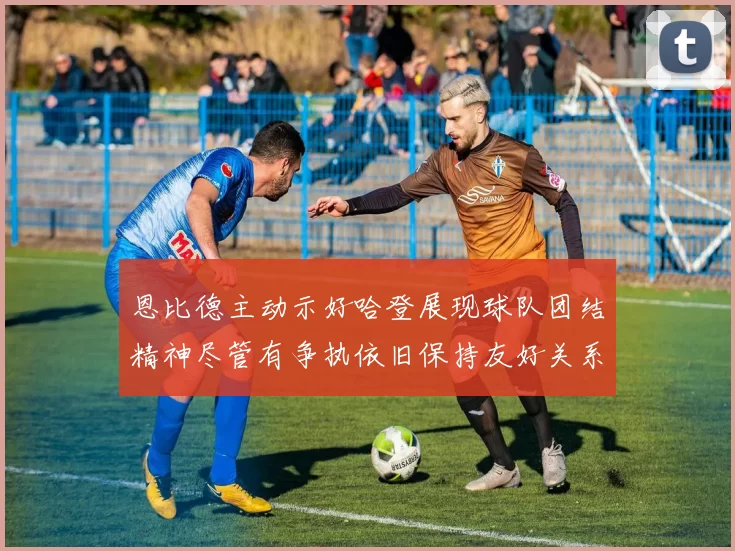 恩比德主动示好哈登展现球队团结精神尽管有争执依旧保持友好关系