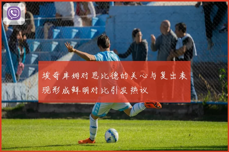 埃奇库姆对恩比德的关心与复出表现形成鲜明对比引发热议