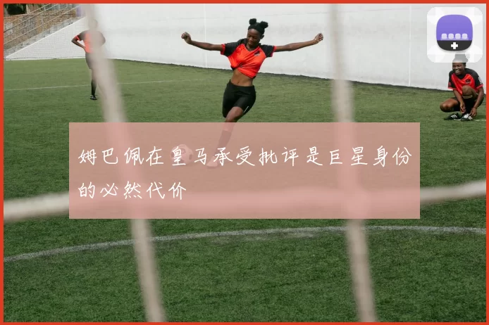 姆巴佩在皇马承受批评是巨星身份的必然代价