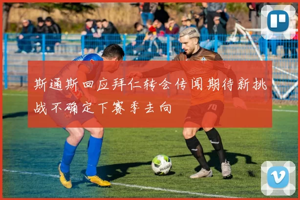 斯通斯回应拜仁转会传闻期待新挑战不确定下赛季去向