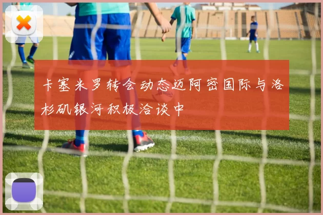 卡塞米罗转会动态迈阿密国际与洛杉矶银河积极洽谈中