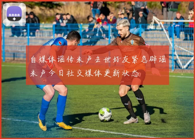 自媒体谣传米卢去世好友紧急辟谣米卢今日社交媒体更新状态
