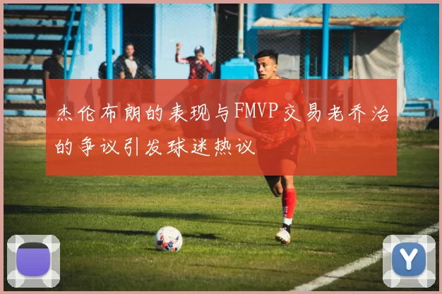 杰伦布朗的表现与FMVP交易老乔治的争议引发球迷热议