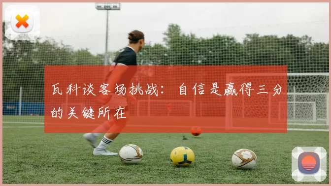 瓦科谈客场挑战：自信是赢得三分的关键所在