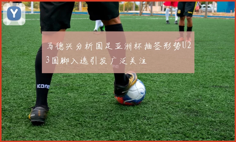马德兴分析国足亚洲杯抽签形势U23国脚入选引发广泛关注
