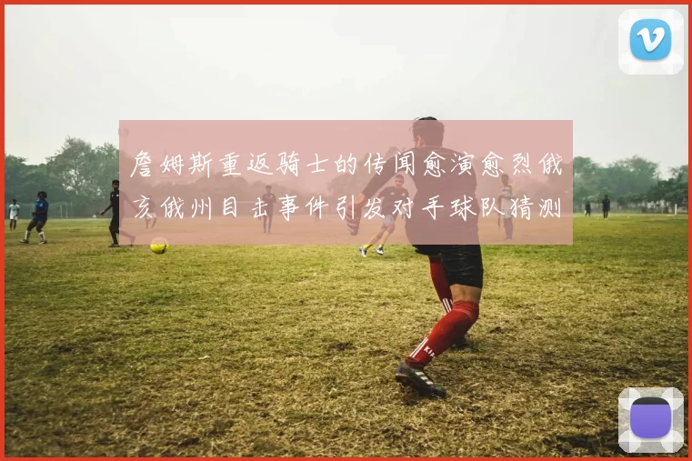 詹姆斯重返骑士的传闻愈演愈烈俄亥俄州目击事件引发对手球队猜测