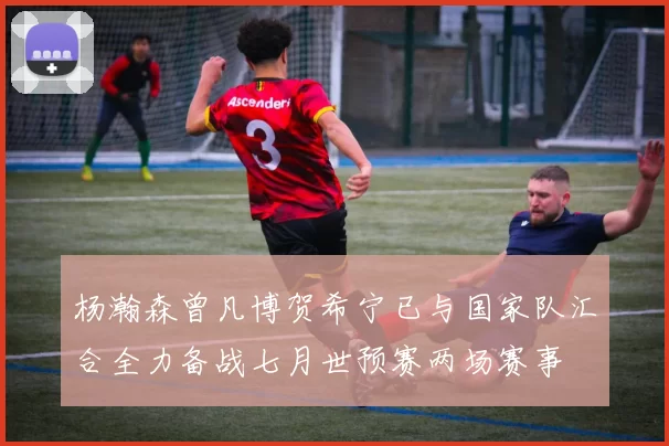 杨瀚森曾凡博贺希宁已与国家队汇合全力备战七月世预赛两场赛事