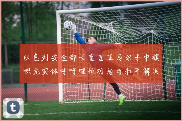 以色列安全部长直言亚马尔手中旗帜无实体呼吁理性对话与和平解决方案