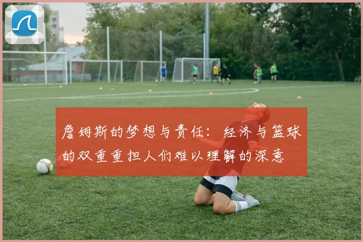 詹姆斯的梦想与责任：经济与篮球的双重重担人们难以理解的深意