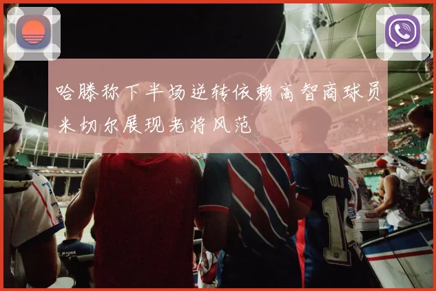 哈滕称下半场逆转依赖高智商球员米切尔展现老将风范