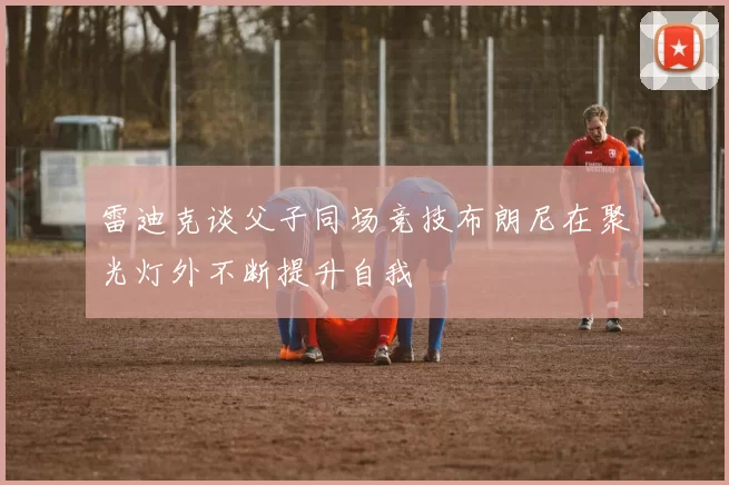 雷迪克谈父子同场竞技布朗尼在聚光灯外不断提升自我