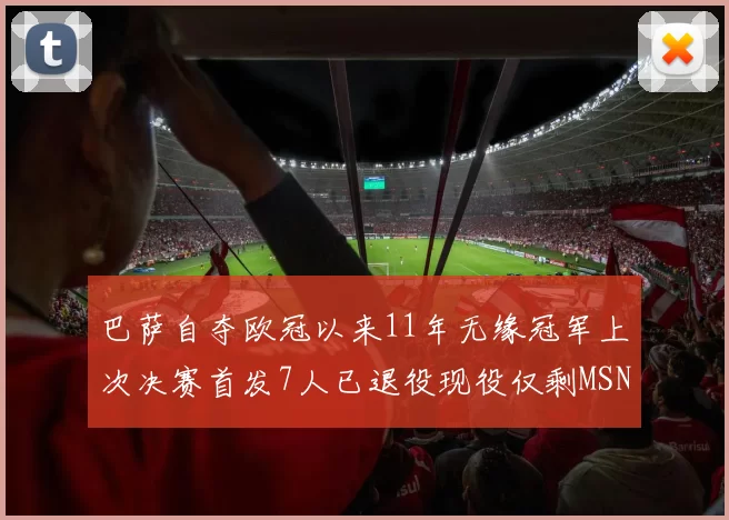 巴萨自夺欧冠以来11年无缘冠军上次决赛首发7人已退役现役仅剩MSN与特尔施特根