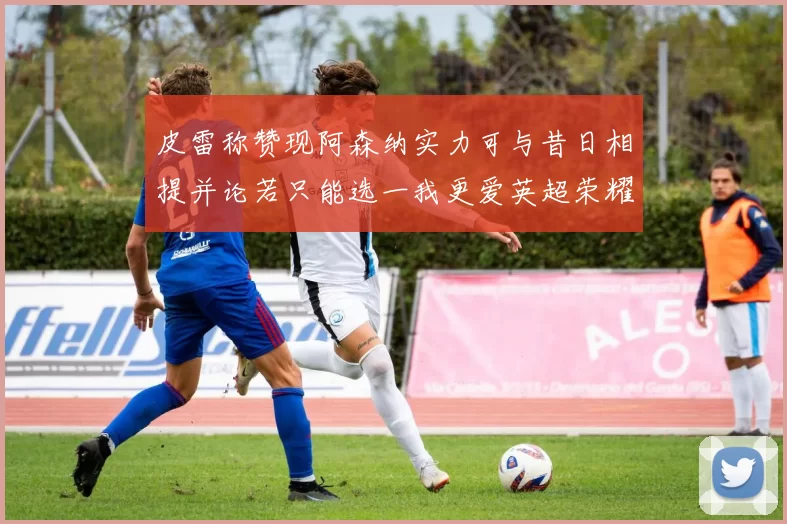 皮雷称赞现阿森纳实力可与昔日相提并论若只能选一我更爱英超荣耀
