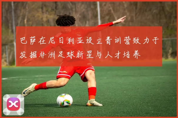 巴萨在尼日利亚设立青训营致力于发掘非洲足球新星与人才培养