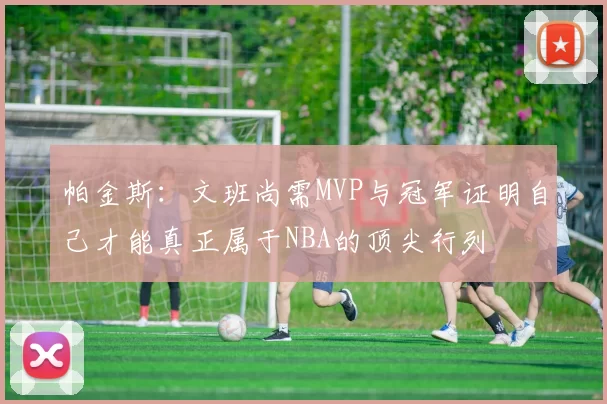帕金斯：文班尚需MVP与冠军证明自己才能真正属于NBA的顶尖行列