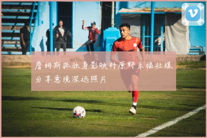 詹姆斯孤独身影映衬原野乐福社媒分享意境深远照片