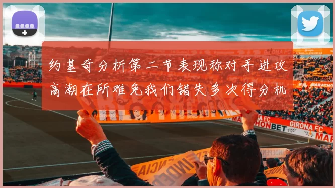 约基奇分析第二节表现称对手进攻高潮在所难免我们错失多次得分机会