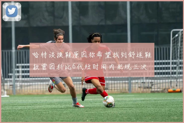 哈特谈换鞋原因称希望找到舒适鞋款曾因科比6代短时间内犯规三次